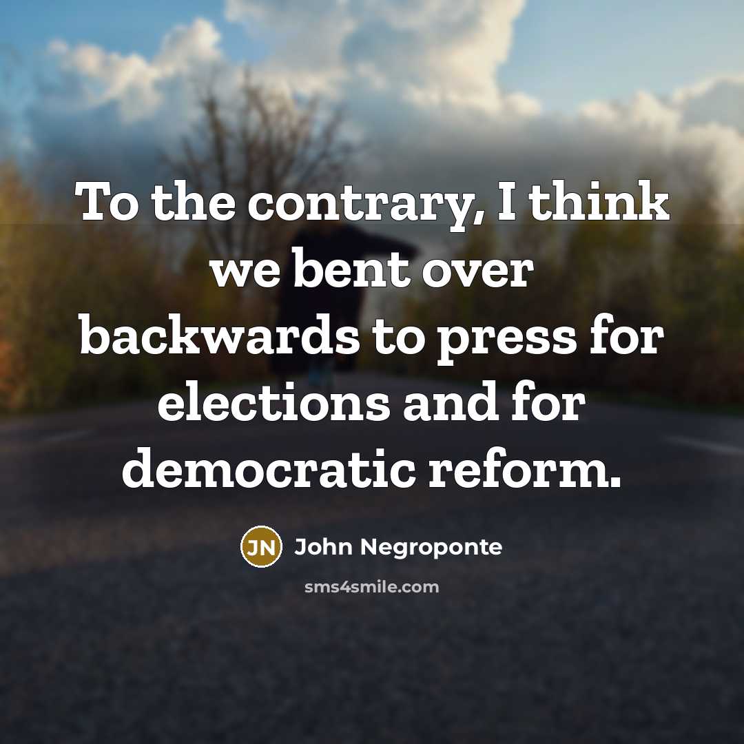 “To the contrary, I think we bent over backwards to press for elections and for democratic reform.” quote by John Negroponte