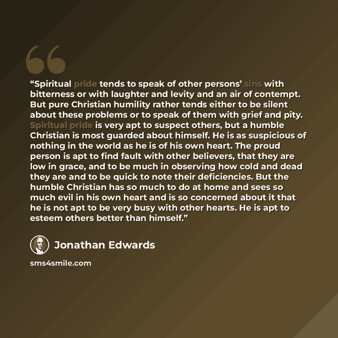 “Spiritual pride tends to speak of other persons’ sins with bitterness or with laughter and levity and an air of contempt. But pure Christian humility rather tends either to be silent about these problems or to speak of them with grief and pity. Spiritual pride is very apt to suspect others, but a…” quote by Jonathan Edwards