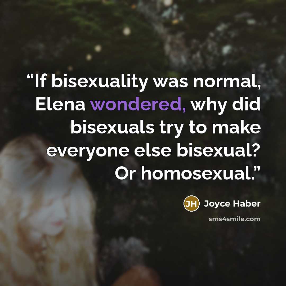 “If bisexuality was normal, Elena wondered, why did bisexuals try to make everyone else bisexual? Or homosexual.” quote by Joyce Haber