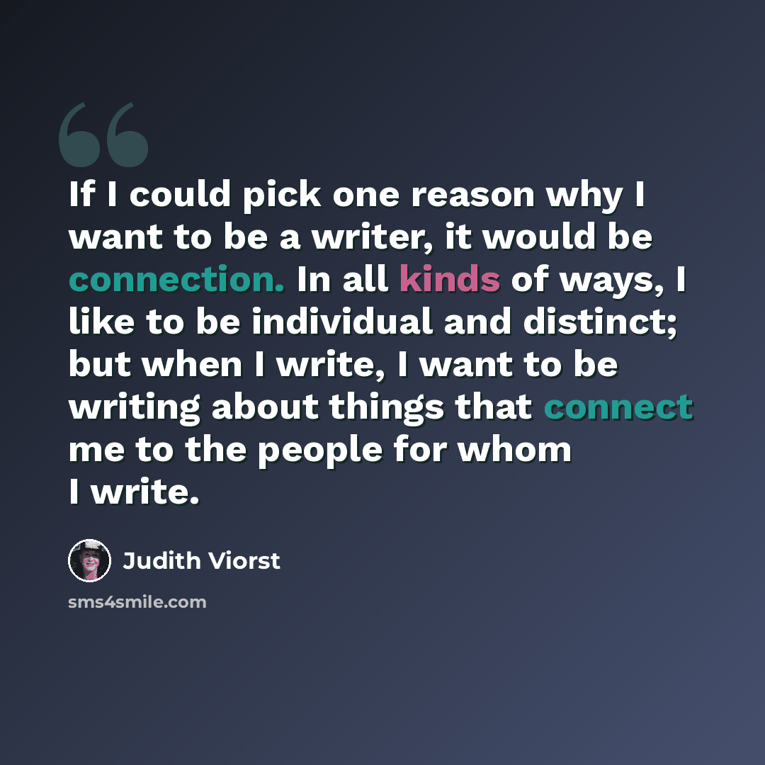 “If I could pick one reason why I want to be a writer, it would be connection. In all kinds of ways, I like to be individual and distinct; but when I write, I want to be writing about things that connect me to the people for whom I write.” quote by Judith Viorst