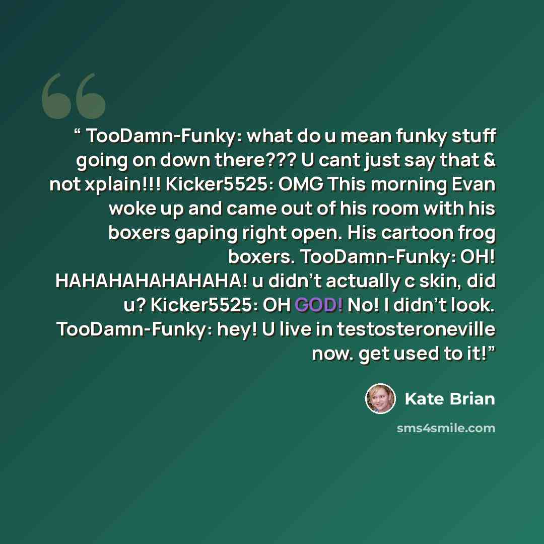 “TooDamn-Funky: what do u mean funky stuff going on down there??? U cant just say that & not xplain!!! Kicker5525: OMG This morning Evan woke up and came out of his room with his boxers gaping right open. His cartoon frog boxers. TooDamn-Funky: OH! HAHAHAHAHAHAHA! u didn’t actually c skin, did u?…” quote by Kate Brian