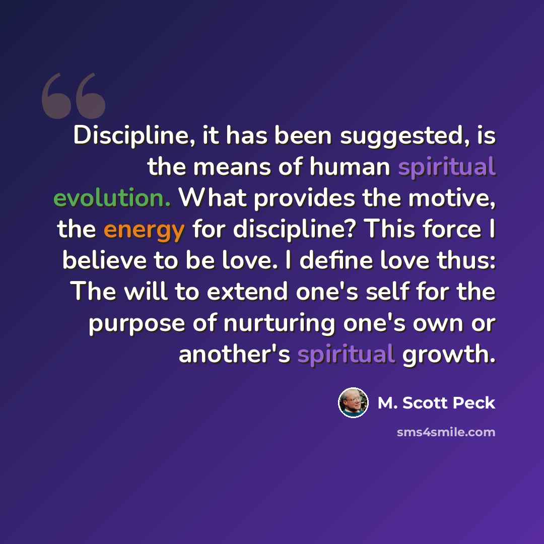 “Discipline, it has been suggested, is the means of human spiritual evolution. What provides the motive, the energy for discipline? This force I believe to be love. I define love thus: The will to extend one's self for the purpose of nurturing one's own or another's spiritual growth.” quote by M. Scott Peck