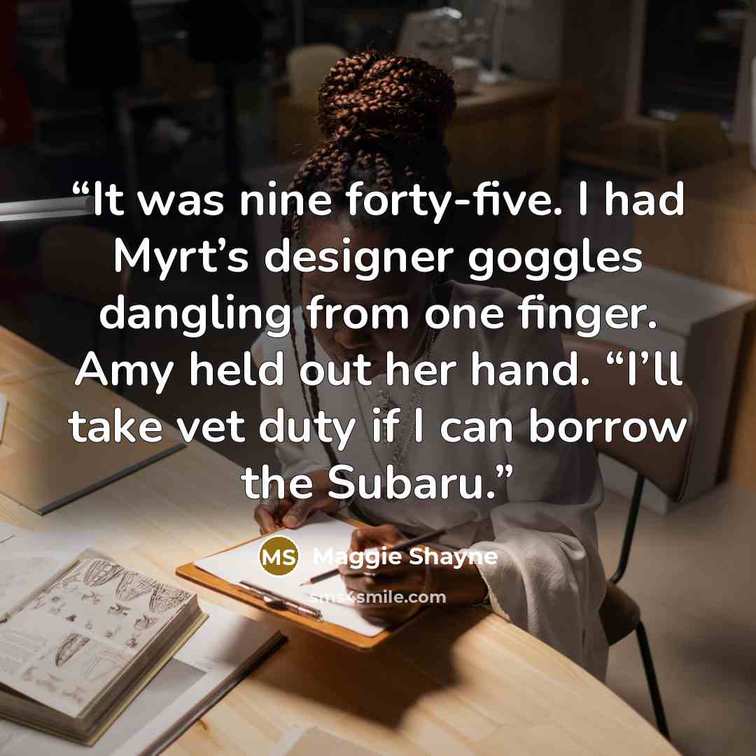 “It was nine forty-five. I had Myrt’s designer goggles dangling from one finger. Amy held out her hand. “I’ll take vet duty if I can borrow the Subaru.” quote by Maggie Shayne