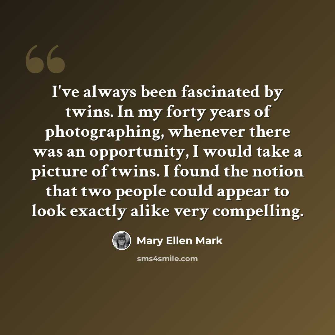 “I've always been fascinated by twins. In my forty years of photographing, whenever there was an opportunity, I would take a picture of twins. I found the notion that two people could appear to look exactly alike very compelling.” quote by Mary Ellen Mark