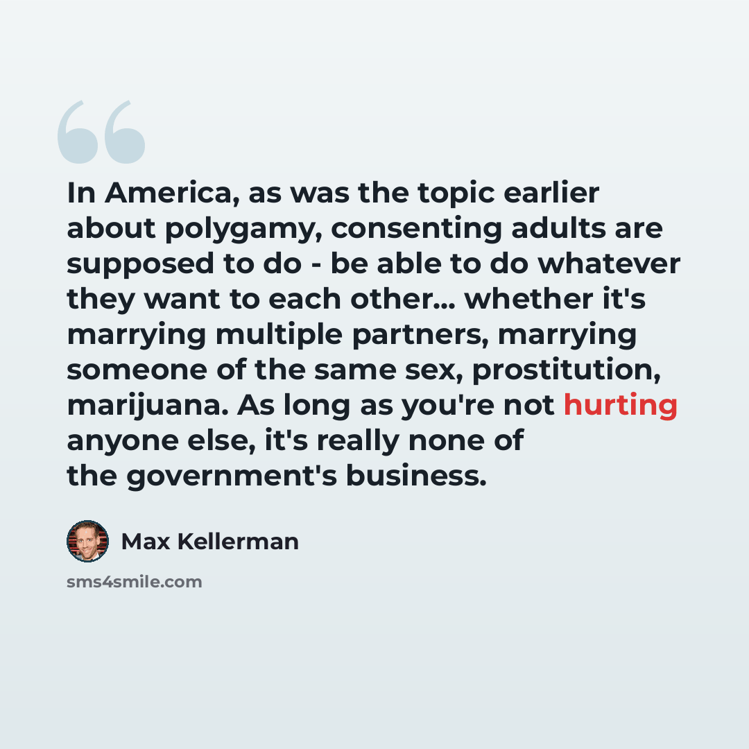 “In America, as was the topic earlier about polygamy, consenting adults are supposed to do - be able to do whatever they want to each other... whether it's marrying multiple partners, marrying someone of the same sex, prostitution, marijuana. As long as you're not hurting anyone else, it's really…” quote by Max Kellerman