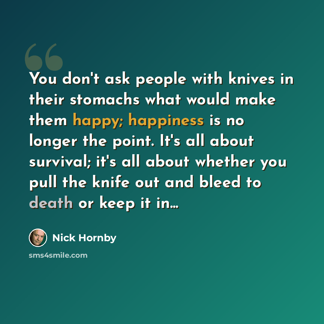 “You don't ask people with knives in their stomachs what would make them happy; happiness is no longer the point. It's all about survival; it's all about whether you pull the knife out and bleed to death or keep it in...” quote by Nick Hornby