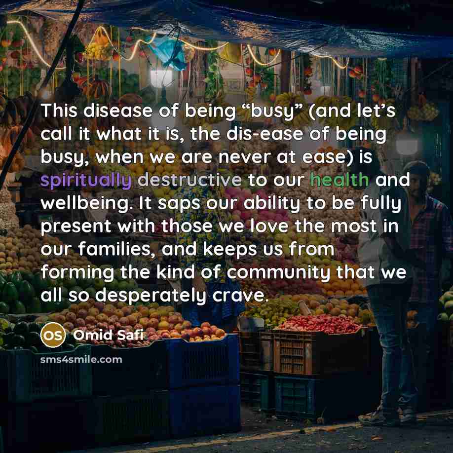 “This disease of being “busy” (and let’s call it what it is, the dis-ease of being busy, when we are never at ease) is spiritually destructive to our health and wellbeing. It saps our ability to be fully present with those we love the most in our families, and keeps us from forming the kind of…” quote by Omid Safi