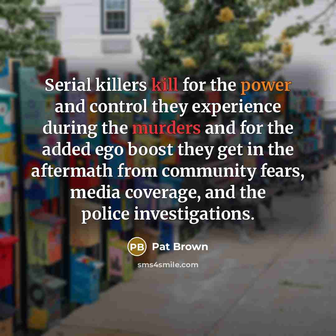 “Serial killers kill for the power and control they experience during the murders and for the added ego boost they get in the aftermath from community fears, media coverage, and the police investigations.” quote by Pat Brown