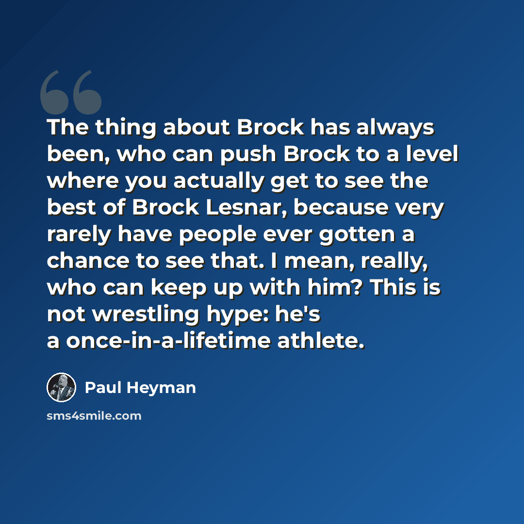 “The thing about Brock has always been, who can push Brock to a level where you actually get to see the best of Brock Lesnar, because very rarely have people ever gotten a chance to see that. I mean, really, who can keep up with him? This is not wrestling hype: he's a once-in-a-lifetime athlete.” quote by Paul Heyman