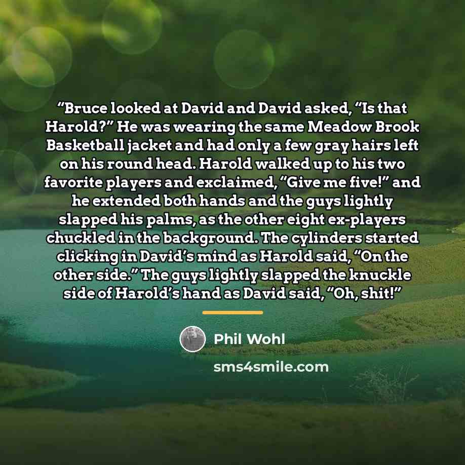 “Bruce looked at David and David asked, “Is that Harold?” He was wearing the same Meadow Brook Basketball jacket and had only a few gray hairs left on his round head. Harold walked up to his two favorite players and exclaimed, “Give me five!” and he extended both hands and the guys lightly slapped…” quote by Phil Wohl