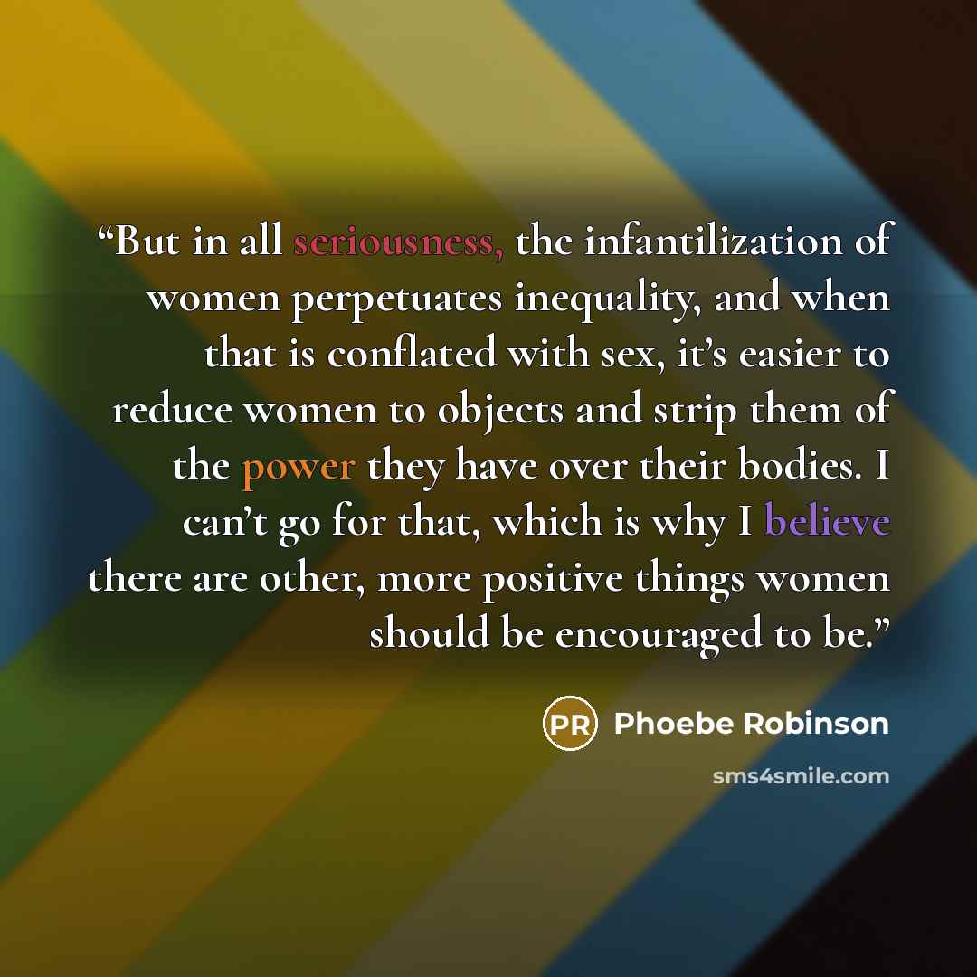 “But in all seriousness, the infantilization of women perpetuates inequality, and when that is conflated with sex, it’s easier to reduce women to objects and strip them of the power they have over their bodies. I can’t go for that, which is why I believe there are other, more positive things women…” quote by Phoebe Robinson