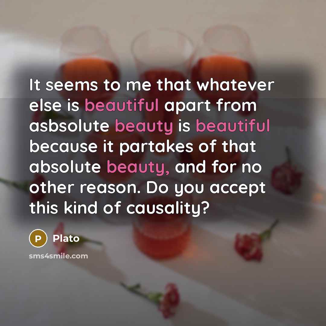 “It seems to me that whatever else is beautiful apart from asbsolute beauty is beautiful because it partakes of that absolute beauty, and for no other reason. Do you accept this kind of causality?” quote by Plato