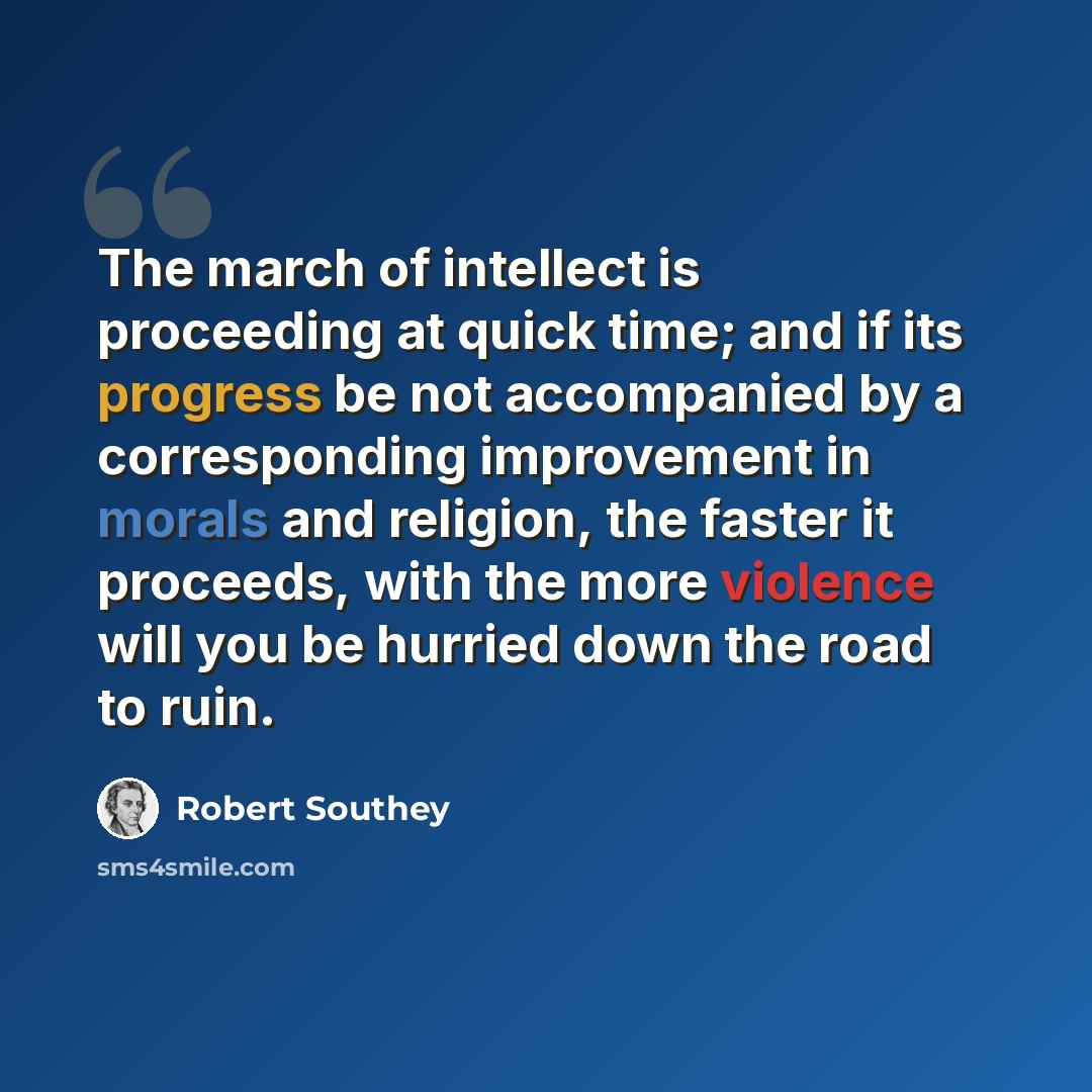 “The march of intellect is proceeding at quick time; and if its progress be not accompanied by a corresponding improvement in morals and religion, the faster it proceeds, with the more violence will you be hurried down the road to ruin.” quote by Robert Southey