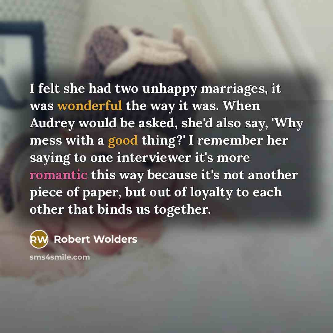 “I felt she had two unhappy marriages, it was wonderful the way it was. When Audrey would be asked, she'd also say, 'Why mess with a good thing?' I remember her saying to one interviewer it's more romantic this way because it's not another piece of paper, but out of loyalty to each other that binds…” quote by Robert Wolders