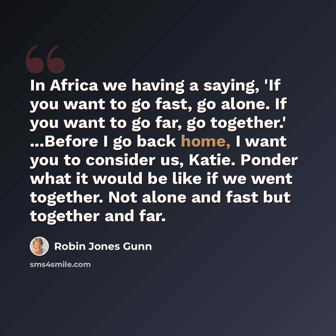 “In Africa we having a saying, 'If you want to go fast, go alone. If you want to go far, go together.' ...Before I go back home, I want you to consider us, Katie. Ponder what it would be like if we went together. Not alone and fast but together and far.” quote by Robin Jones Gunn