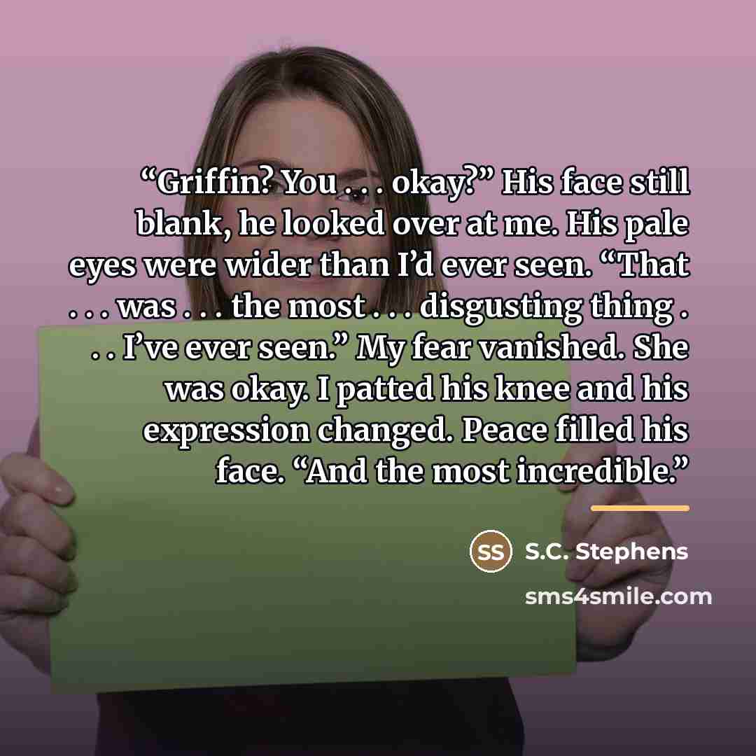 “Griffin? You . . . okay?” His face still blank, he looked over at me. His pale eyes were wider than I’d ever seen. “That . . . was . . . the most . . . disgusting thing . . . I’ve ever seen.” My fear vanished. She was okay. I patted his knee and his expression changed. Peace filled his face. “And…” quote by S.C. Stephens