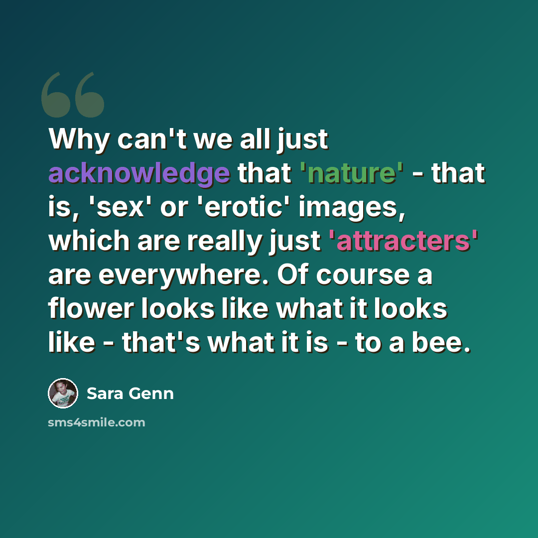 “Why can't we all just acknowledge that 'nature' - that is, 'sex' or 'erotic' images, which are really just 'attracters' are everywhere. Of course a flower looks like what it looks like - that's what it is - to a bee.” quote by Sara Genn