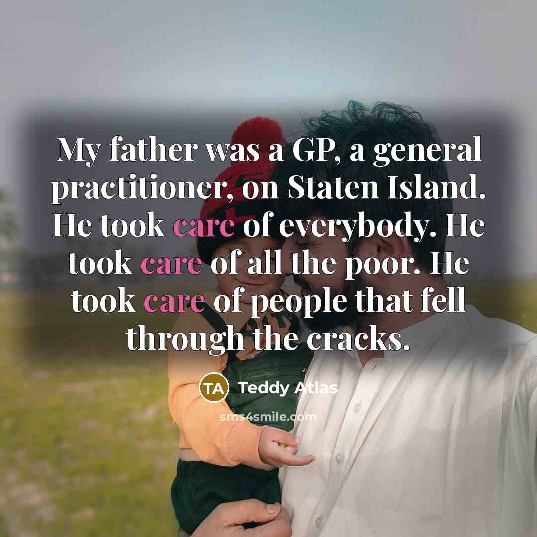 “My father was a GP, a general practitioner, on Staten Island. He took care of everybody. He took care of all the poor. He took care of people that fell through the cracks.” quote by Teddy Atlas