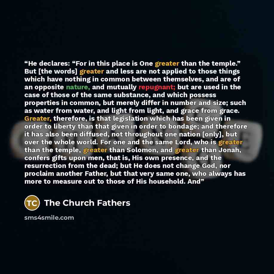 “He declares: “For in this place is One greater than the temple.” But [the words] greater and less are not applied to those things which have nothing in common between themselves, and are of an opposite nature, and mutually repugnant; but are used in the case of those of the same substance, and…” quote by The Church Fathers