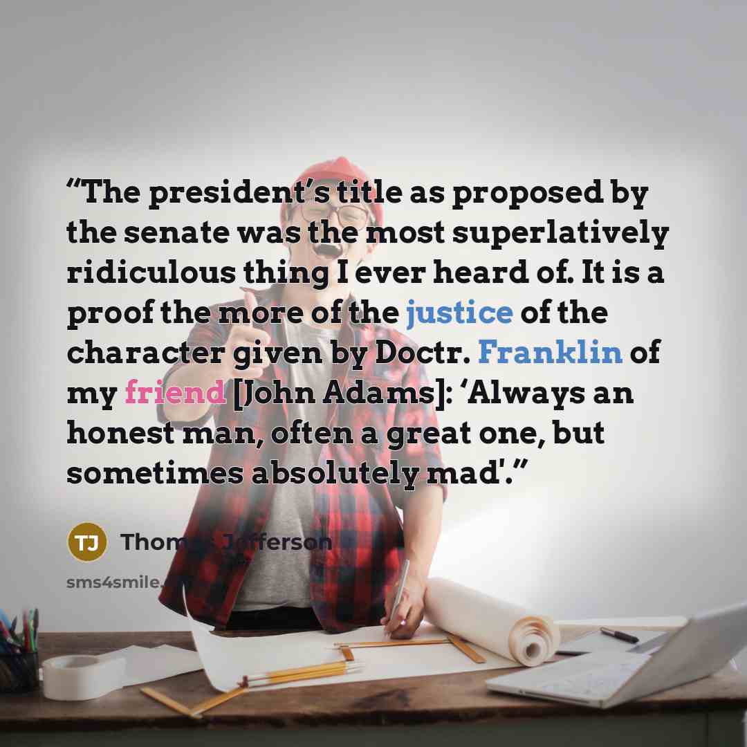 “The president’s title as proposed by the senate was the most superlatively ridiculous thing I ever heard of. It is a proof the more of the justice of the character given by Doctr. Franklin of my friend [John Adams]: ‘Always an honest man, often a great one, but sometimes absolutely mad'.” quote by Thomas Jefferson