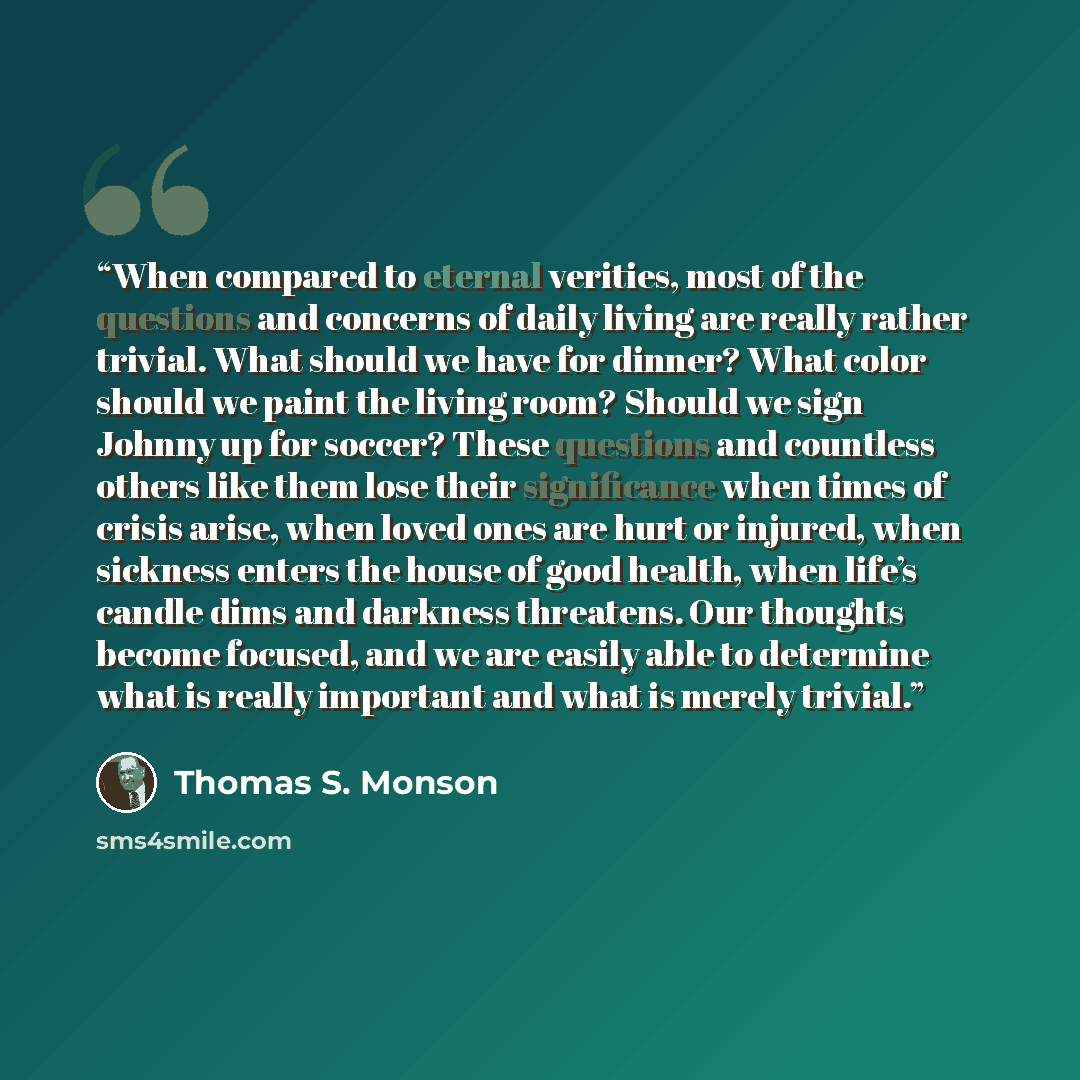 “When compared to eternal verities, most of the questions and concerns of daily living are really rather trivial. What should we have for dinner? What color should we paint the living room? Should we sign Johnny up for soccer? These questions and countless others like them lose their significance…” quote by Thomas S. Monson