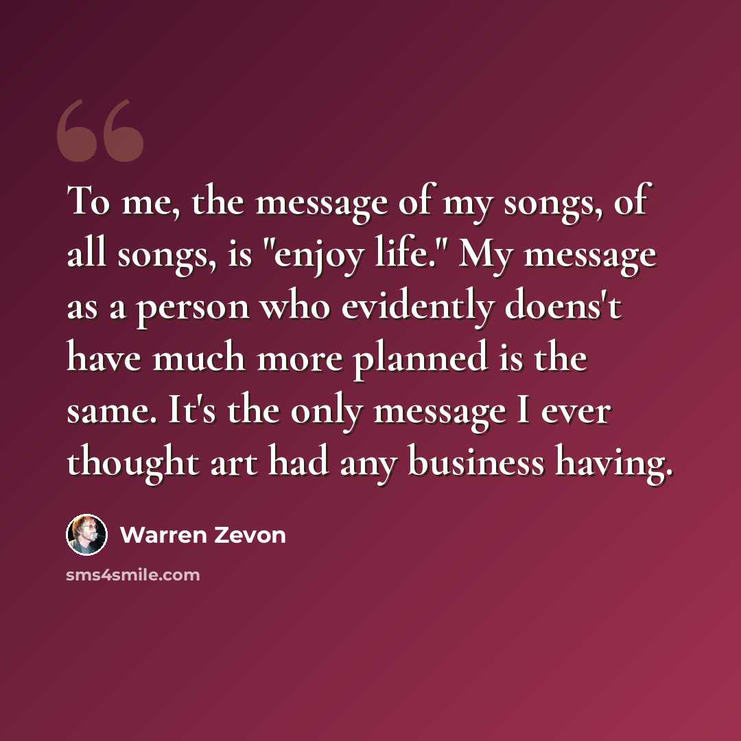 “To me, the message of my songs, of all songs, is "enjoy life." My message as a person who evidently doens't have much more planned is the same. It's the only message I ever thought art had any business having.” quote by Warren Zevon