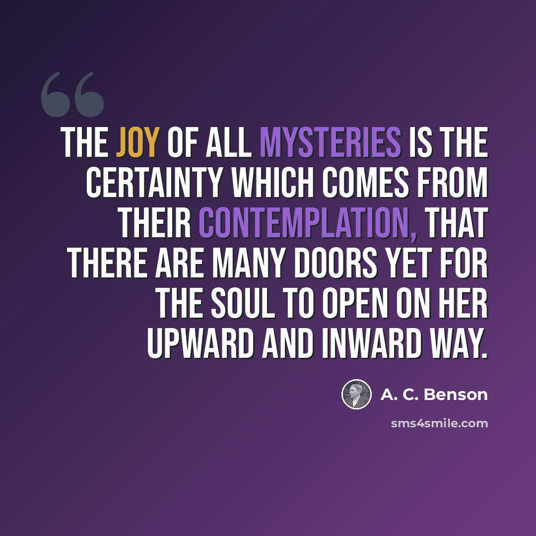 “The joy of all mysteries is the certainty which comes from their contemplation, that there are many doors yet for the soul to open on her upward and inward way.” quote by A. C. Benson