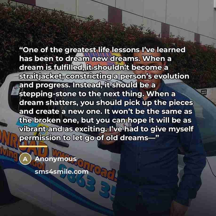 “One of the greatest life lessons I’ve learned has been to dream new dreams. When a dream is fulfilled, it shouldn’t become a straitjacket, constricting a person’s evolution and progress. Instead, it should be a stepping-stone to the next thing. When a dream shatters, you should pick up the pieces…” quote by Anonymous