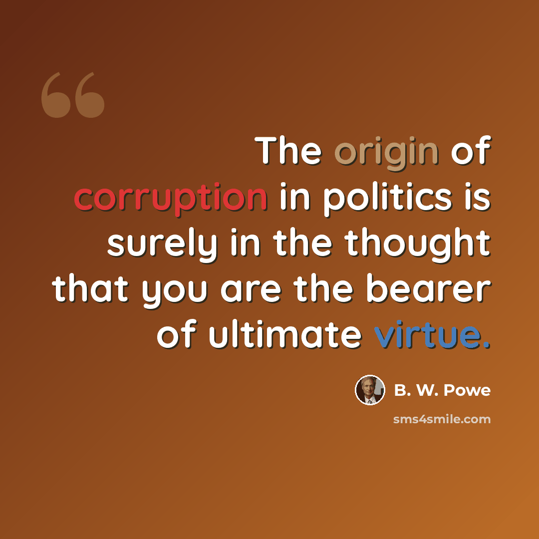 “The origin of corruption in politics is surely in the thought that you are the bearer of ultimate virtue.” quote by B. W. Powe
