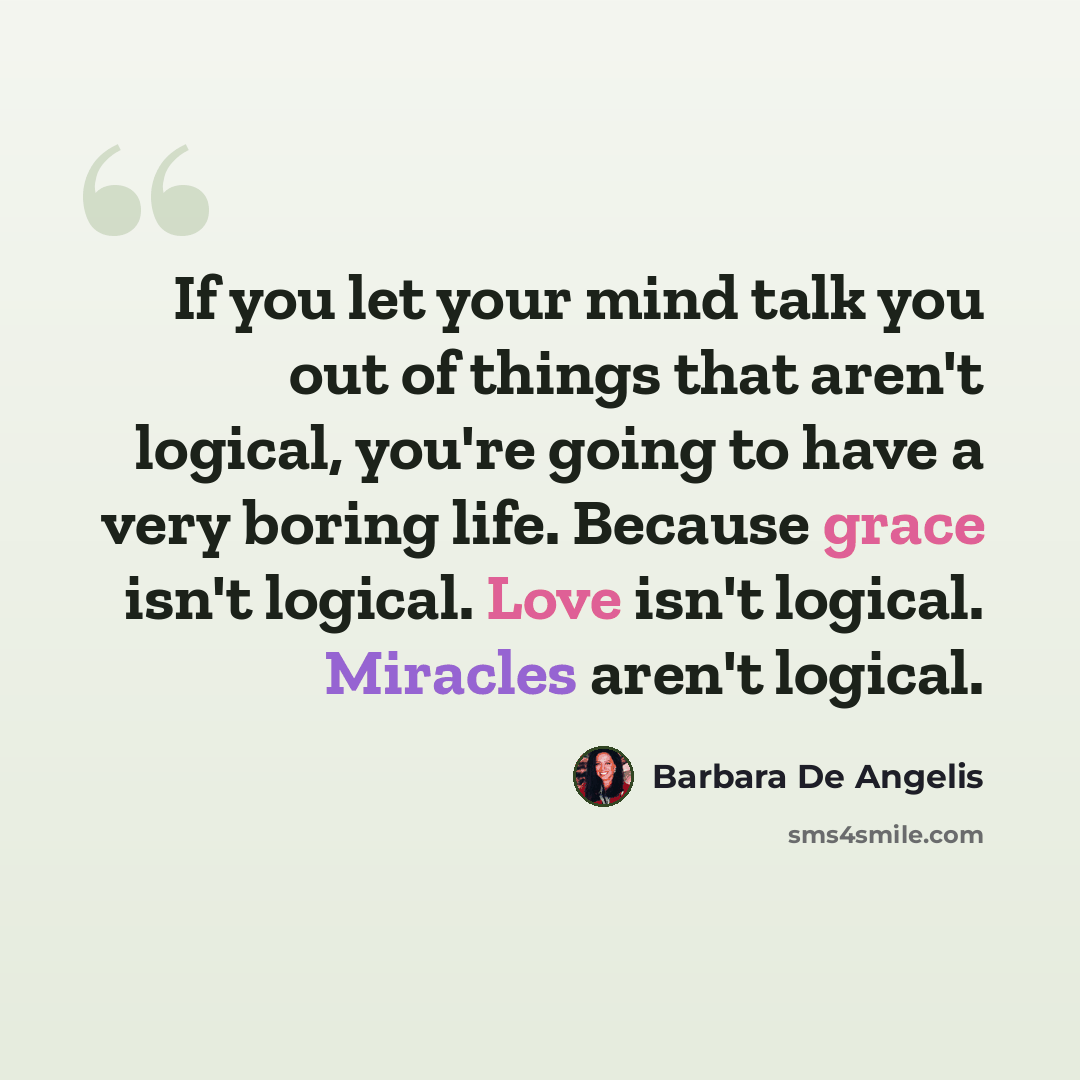 “If you let your mind talk you out of things that aren't logical, you're going to have a very boring life. Because grace isn't logical. Love isn't logical. Miracles aren't logical.” quote by Barbara De Angelis
