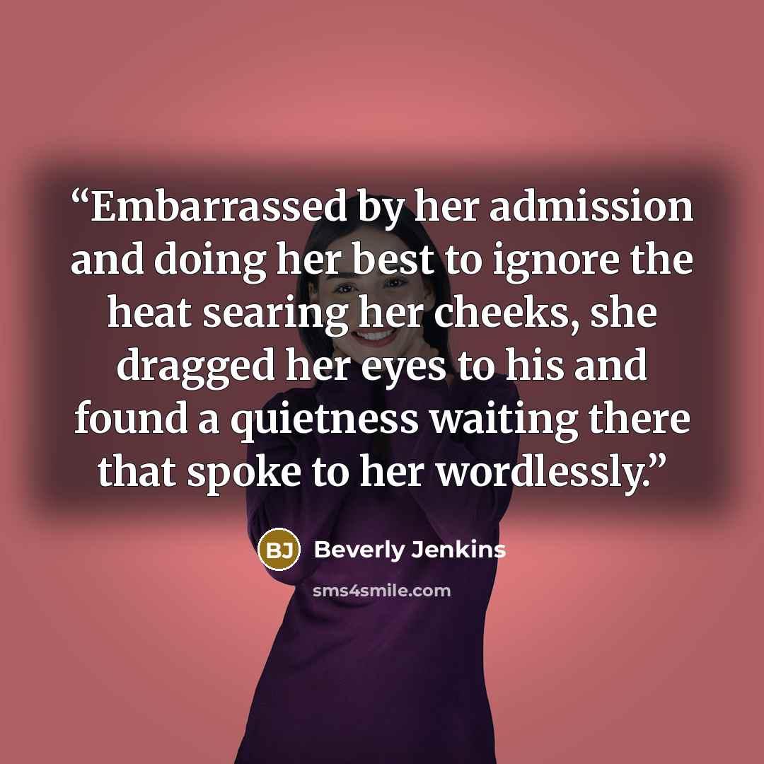 “Embarrassed by her admission and doing her best to ignore the heat searing her cheeks, she dragged her eyes to his and found a quietness waiting there that spoke to her wordlessly.” quote by Beverly Jenkins