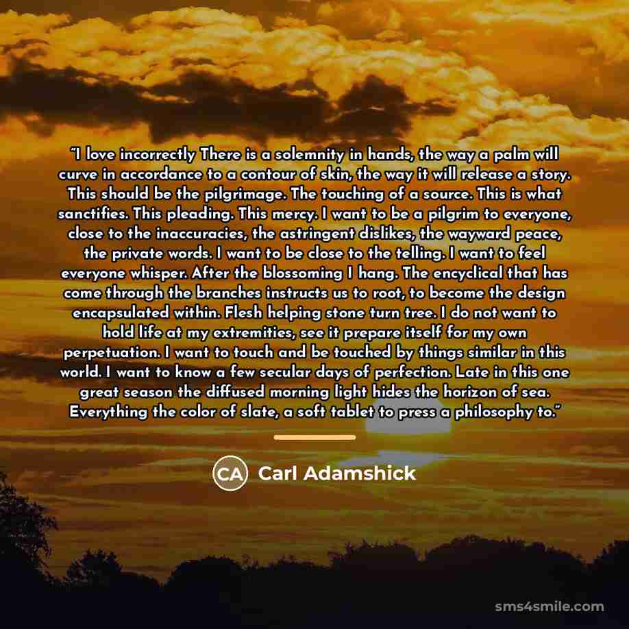 “I love incorrectly There is a solemnity in hands, the way a palm will curve in accordance to a contour of skin, the way it will release a story. This should be the pilgrimage. The touching of a source. This is what sanctifies. This pleading. This mercy. I want to be a pilgrim to everyone, close to…” quote by Carl Adamshick