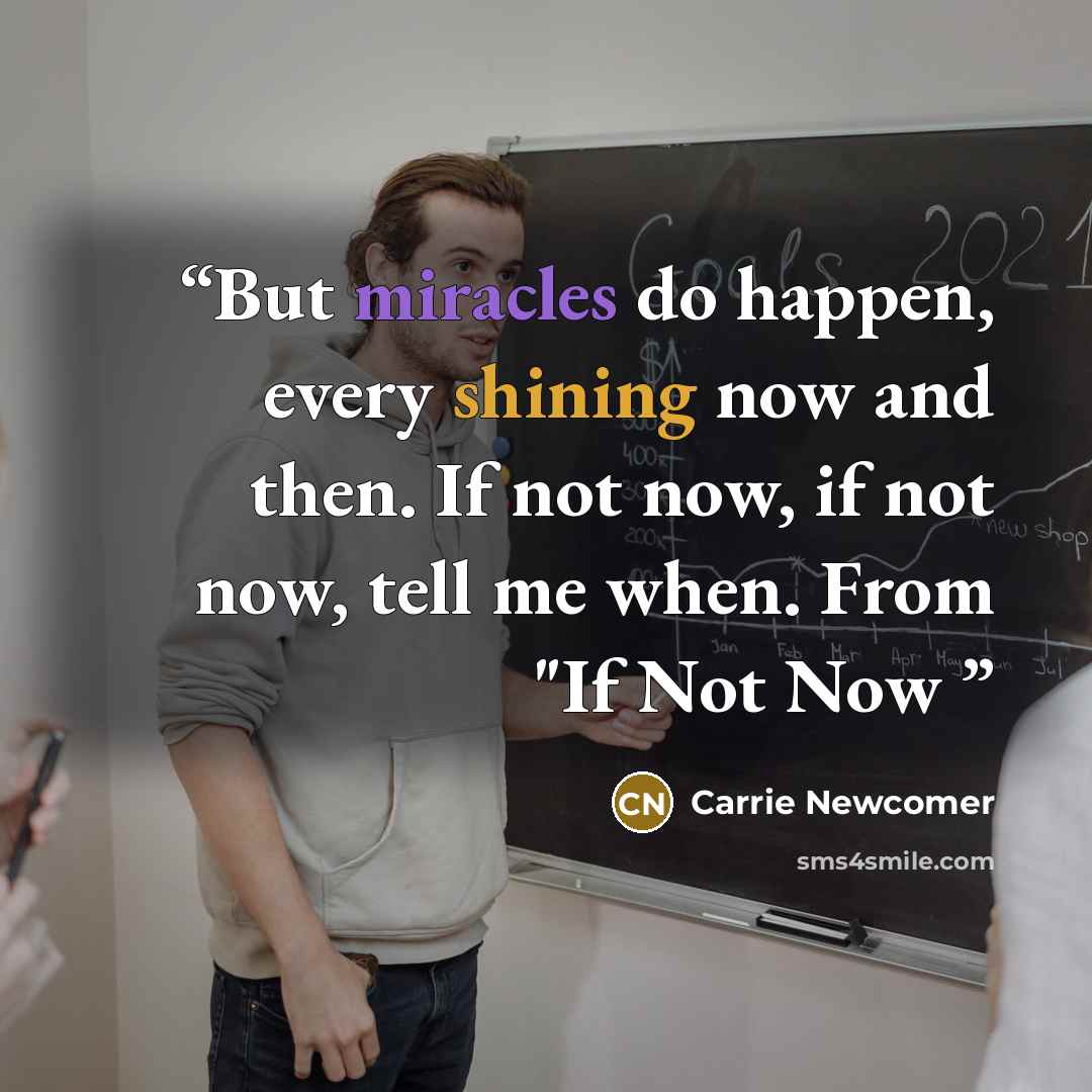“But miracles do happen, every shining now and then. If not now, if not now, tell me when. From "If Not Now” quote by Carrie Newcomer