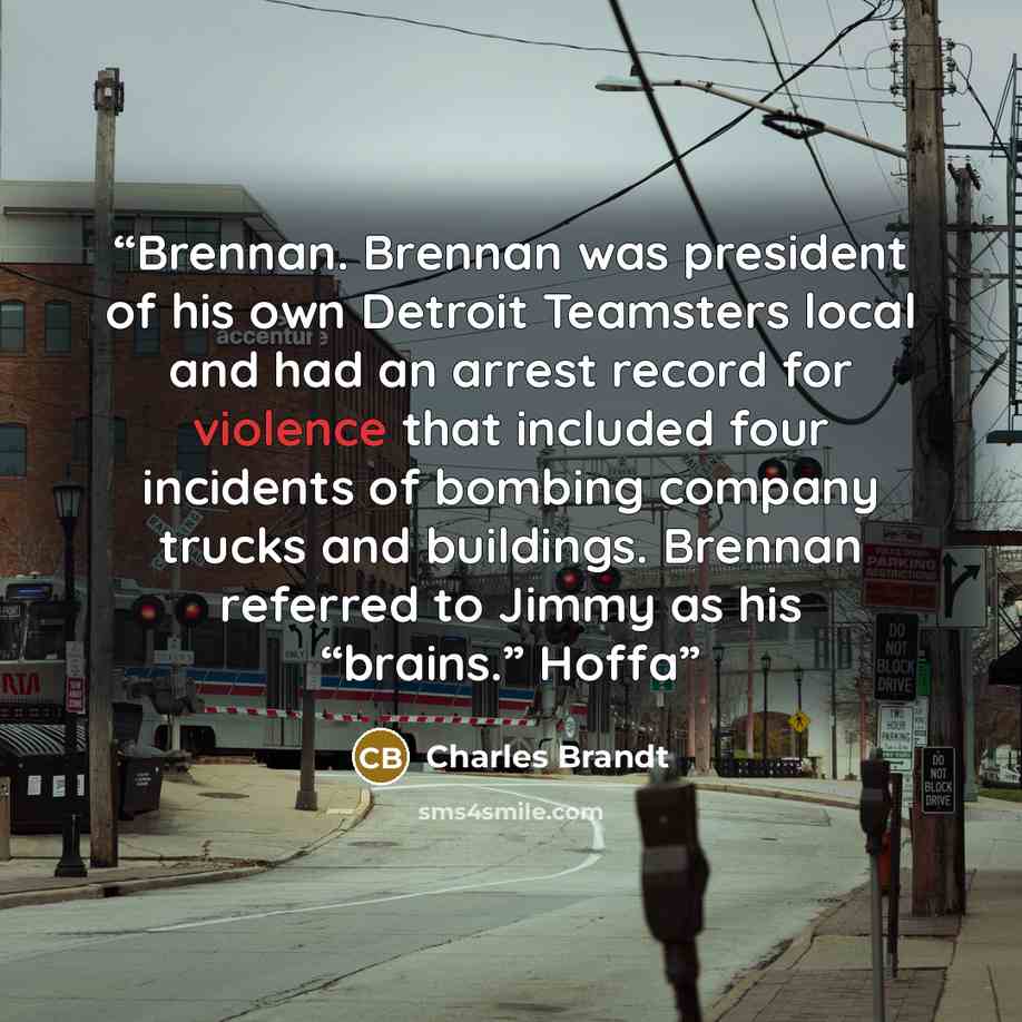 “Brennan. Brennan was president of his own Detroit Teamsters local and had an arrest record for violence that included four incidents of bombing company trucks and buildings. Brennan referred to Jimmy as his “brains.” Hoffa” quote by Charles Brandt