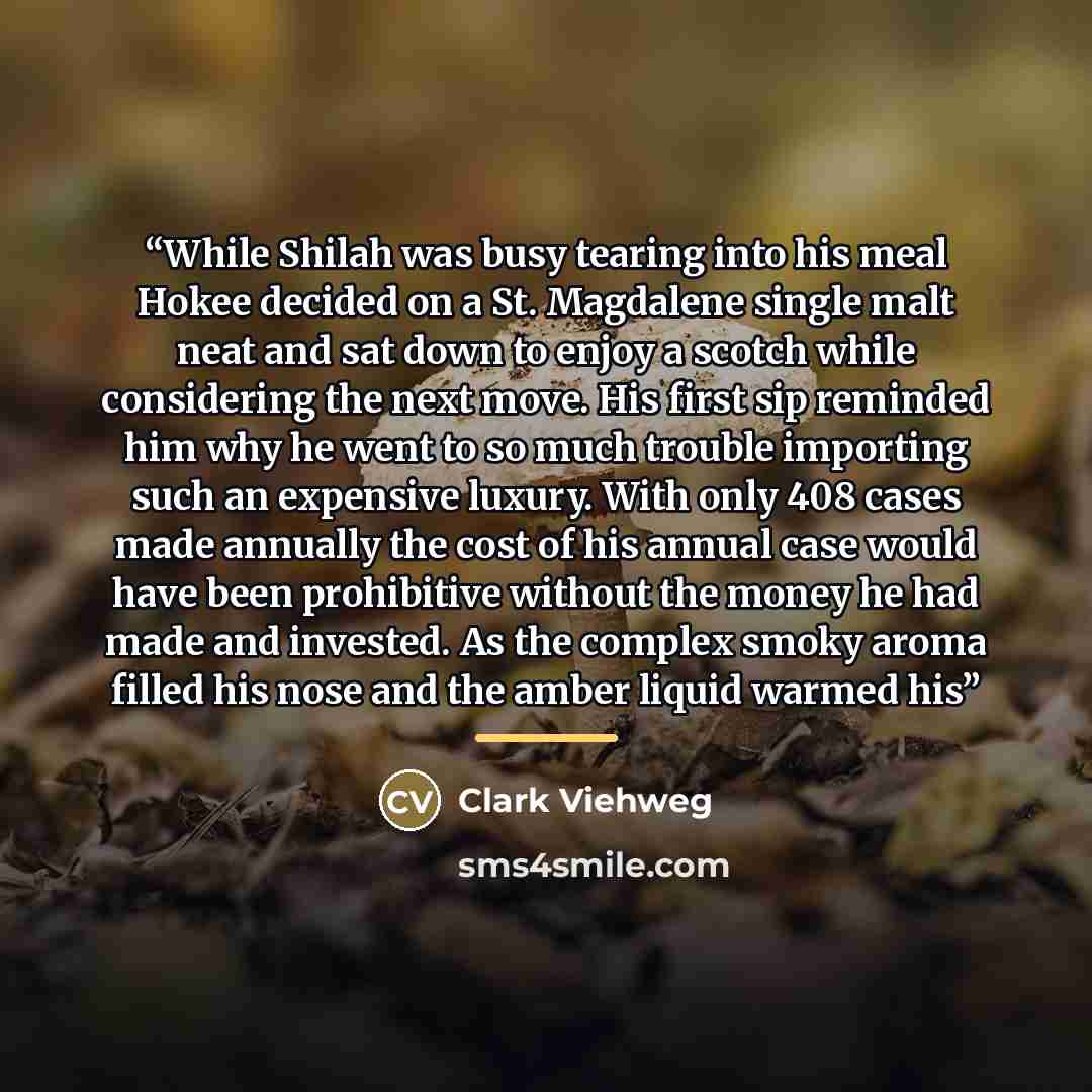 “While Shilah was busy tearing into his meal Hokee decided on a St. Magdalene single malt neat and sat down to enjoy a scotch while considering the next move. His first sip reminded him why he went to so much trouble importing such an expensive luxury. With only 408 cases made annually the cost of…” quote by Clark Viehweg
