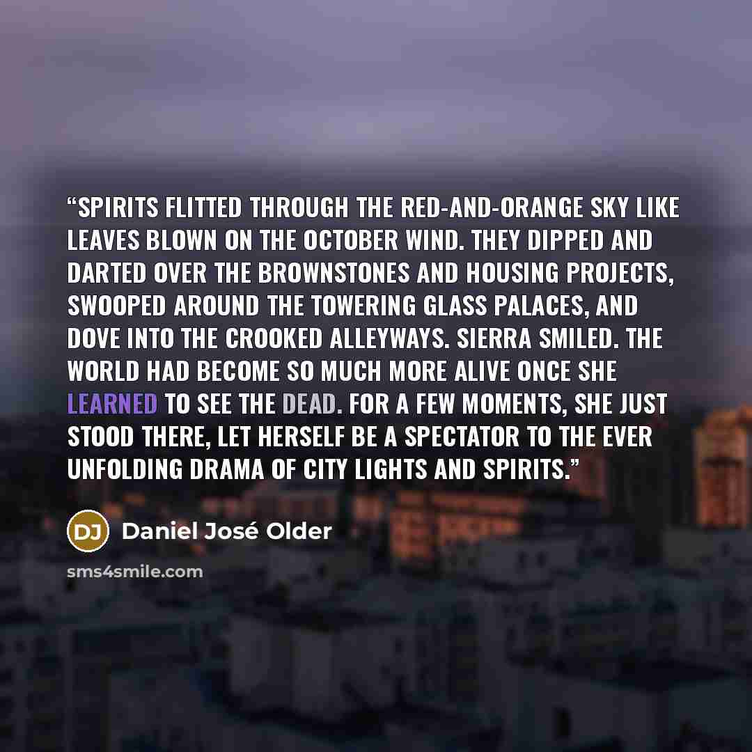 “Spirits flitted through the red-and-orange sky like leaves blown on the October wind. They dipped and darted over the brownstones and housing projects, swooped around the towering glass palaces, and dove into the crooked alleyways. Sierra smiled. The world had become so much more alive once she…” quote by Daniel José Older