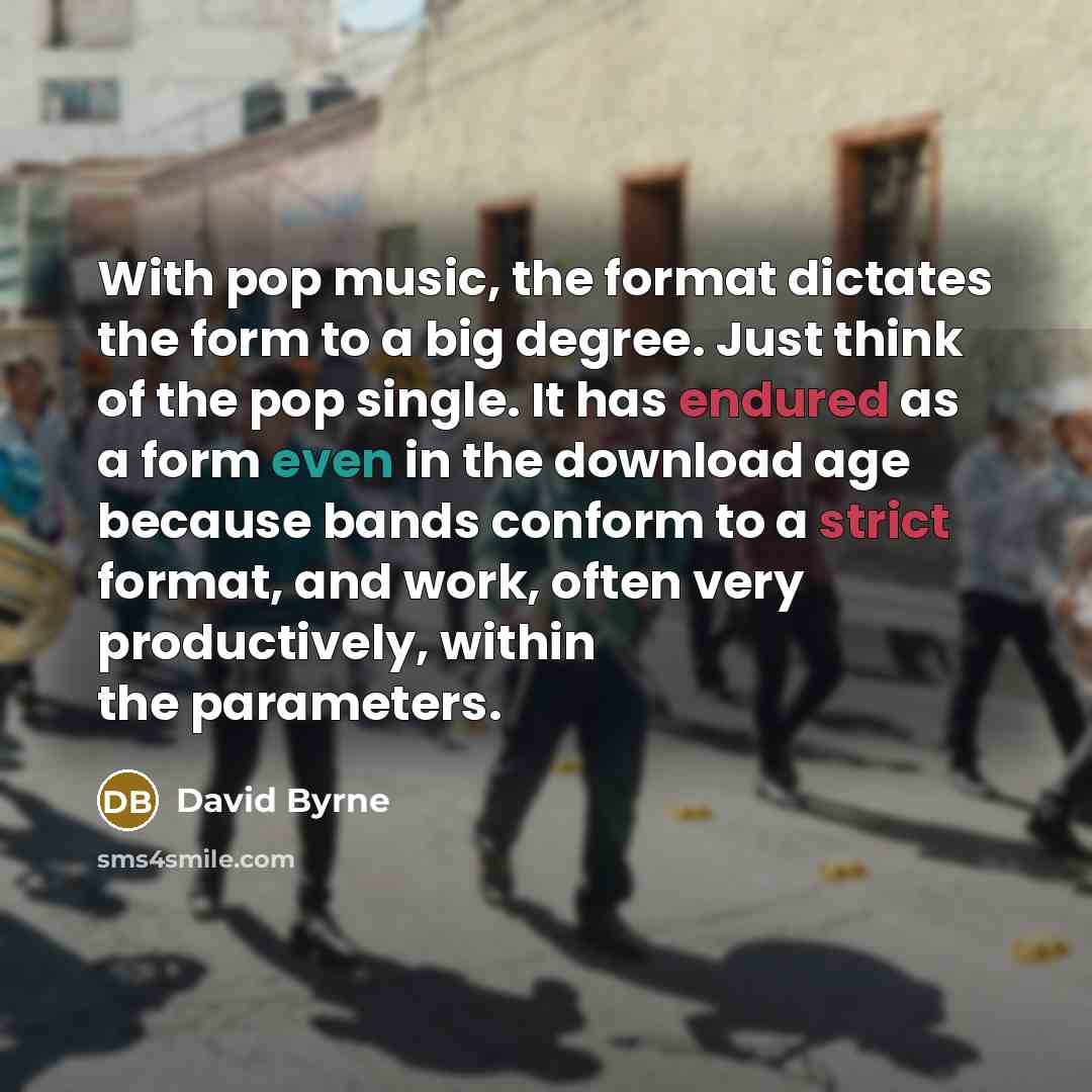 “With pop music, the format dictates the form to a big degree. Just think of the pop single. It has endured as a form even in the download age because bands conform to a strict format, and work, often very productively, within the parameters.” quote by David Byrne