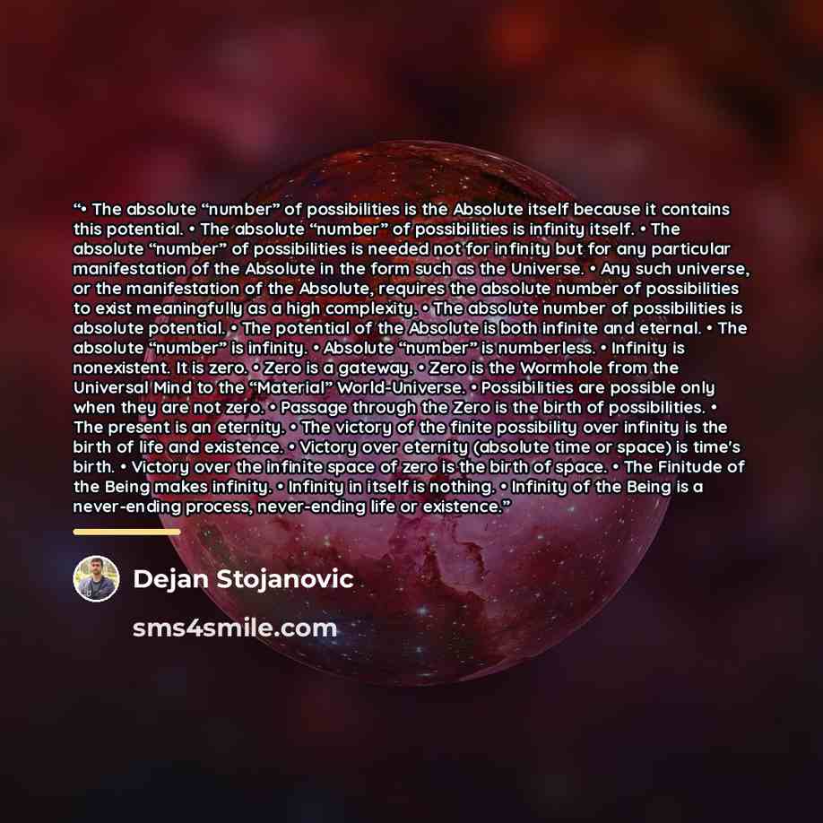 “• The absolute “number” of possibilities is the Absolute itself because it contains this potential. • The absolute “number” of possibilities is infinity itself. • The absolute “number” of possibilities is needed not for infinity but for any particular manifestation of the Absolute in the form such…” quote by Dejan Stojanovic