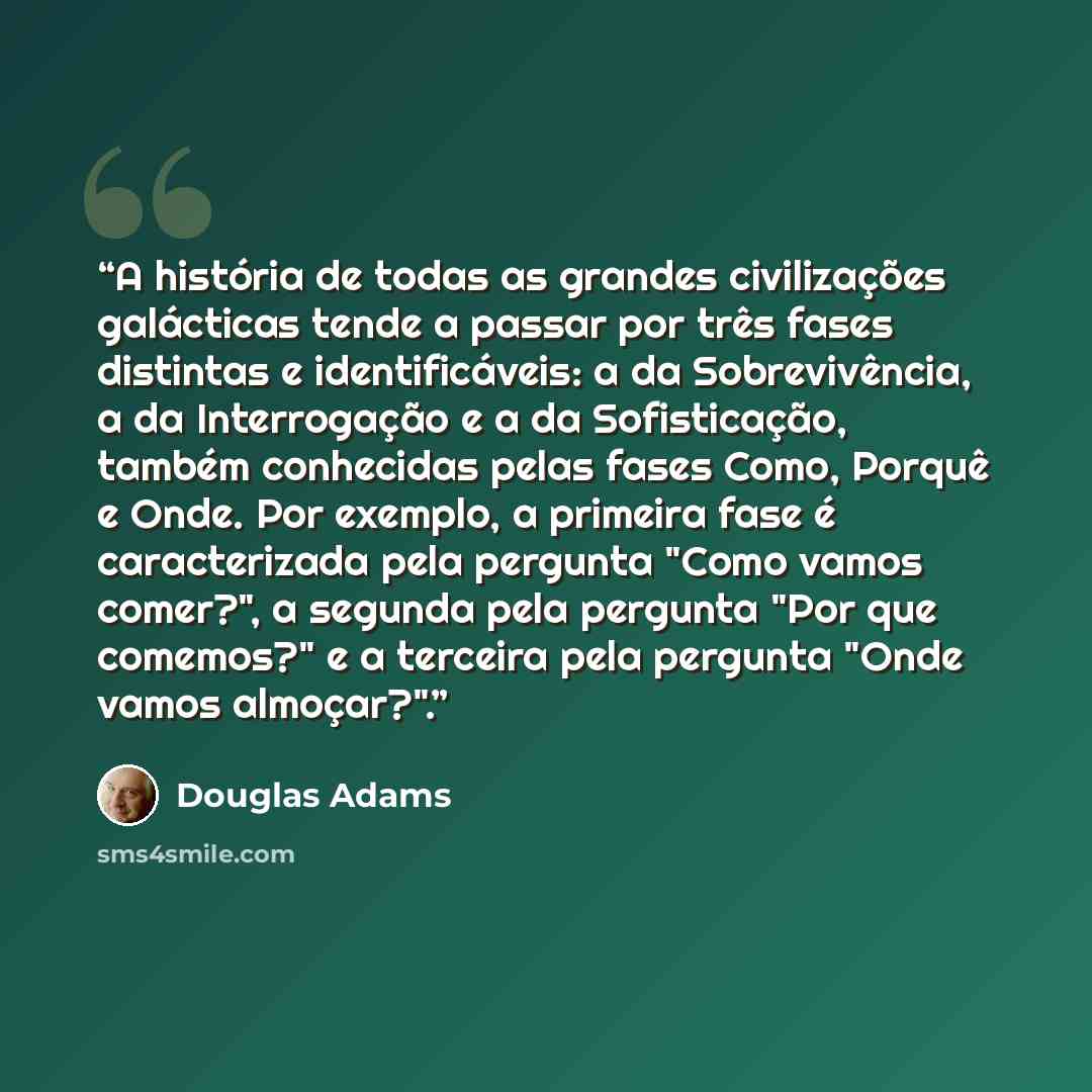 “A história de todas as grandes civilizações galácticas tende a passar por três fases distintas e identificáveis: a da Sobrevivência, a da Interrogação e a da Sofisticação, também conhecidas pelas fases Como, Porquê e Onde. Por exemplo, a primeira fase é caracterizada pela pergunta "Como vamos…” quote by Douglas Adams