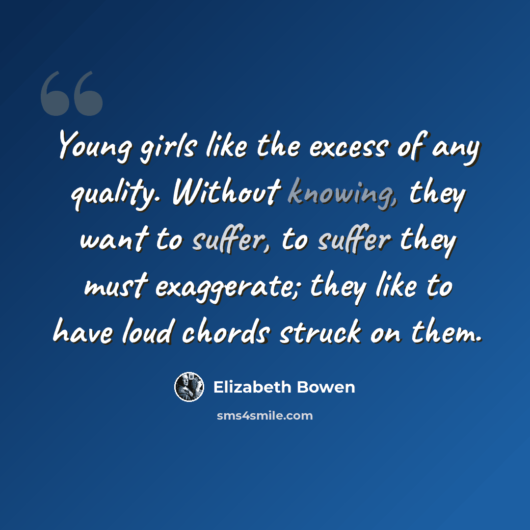 “Young girls like the excess of any quality. Without knowing, they want to suffer, to suffer they must exaggerate; they like to have loud chords struck on them.” quote by Elizabeth Bowen