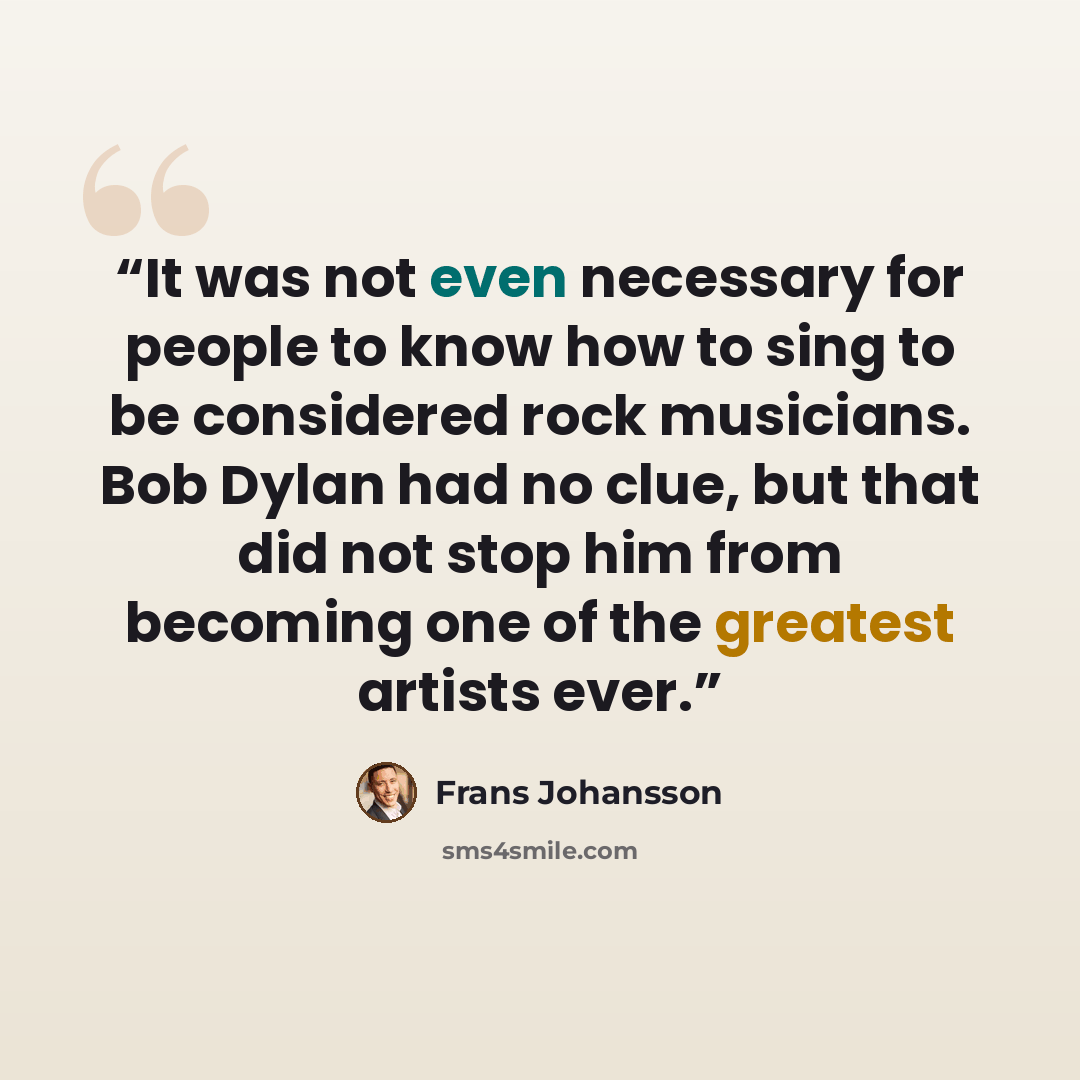“It was not even necessary for people to know how to sing to be considered rock musicians. Bob Dylan had no clue, but that did not stop him from becoming one of the greatest artists ever.” quote by Frans Johansson