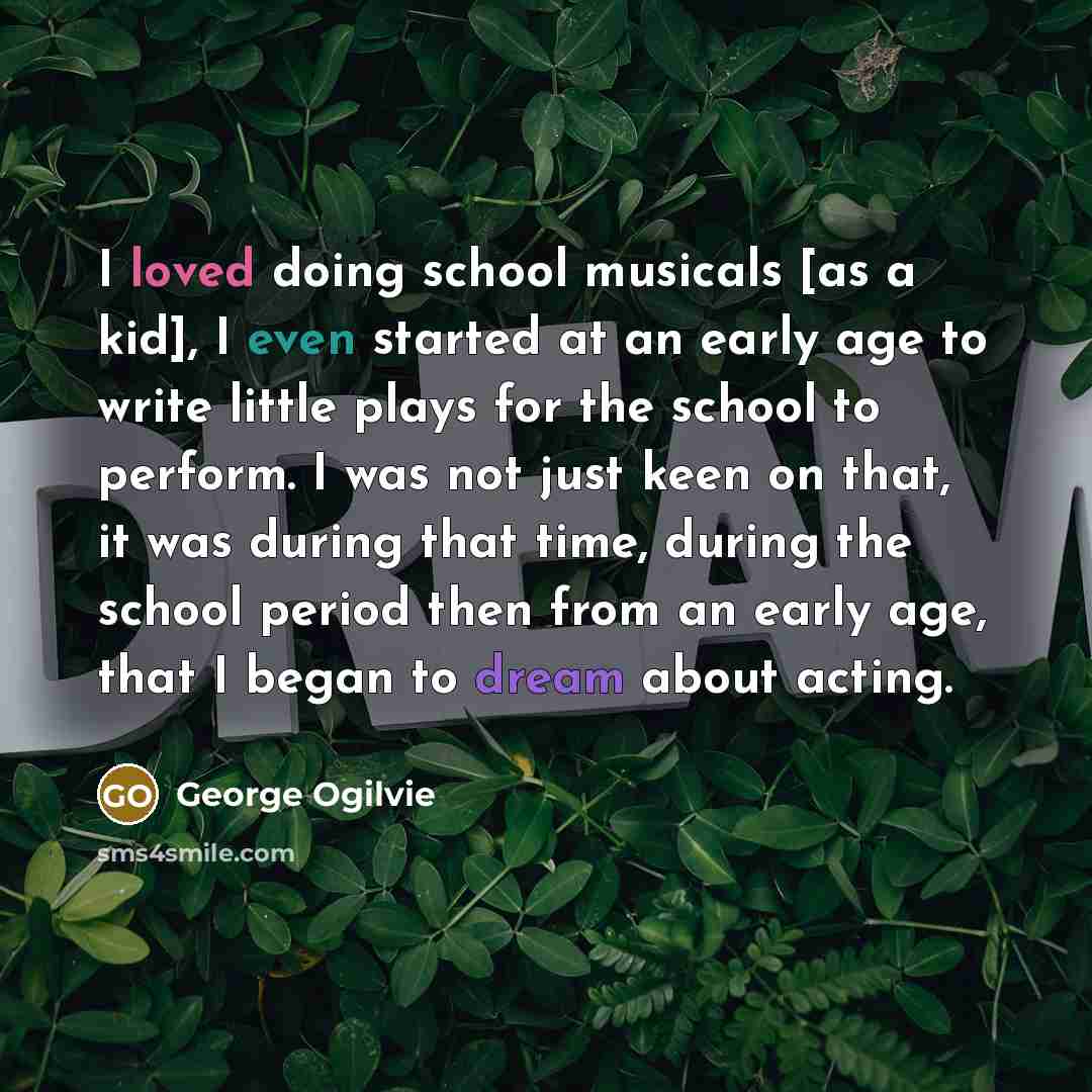 “I loved doing school musicals [as a kid], I even started at an early age to write little plays for the school to perform. I was not just keen on that, it was during that time, during the school period then from an early age, that I began to dream about acting.” quote by George Ogilvie
