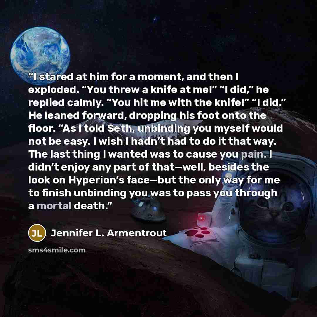 “I stared at him for a moment, and then I exploded. “You threw a knife at me!” “I did,” he replied calmly. “You hit me with the knife!” “I did.” He leaned forward, dropping his foot onto the floor. “As I told Seth, unbinding you myself would not be easy. I wish I hadn’t had to do it that way. The…” quote by Jennifer L. Armentrout