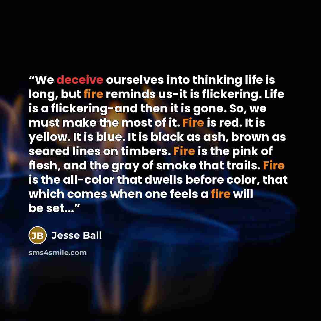 “We deceive ourselves into thinking life is long, but fire reminds us-it is flickering. Life is a flickering-and then it is gone. So, we must make the most of it. Fire is red. It is yellow. It is blue. It is black as ash, brown as seared lines on timbers. Fire is the pink of flesh, and the gray of…” quote by Jesse Ball