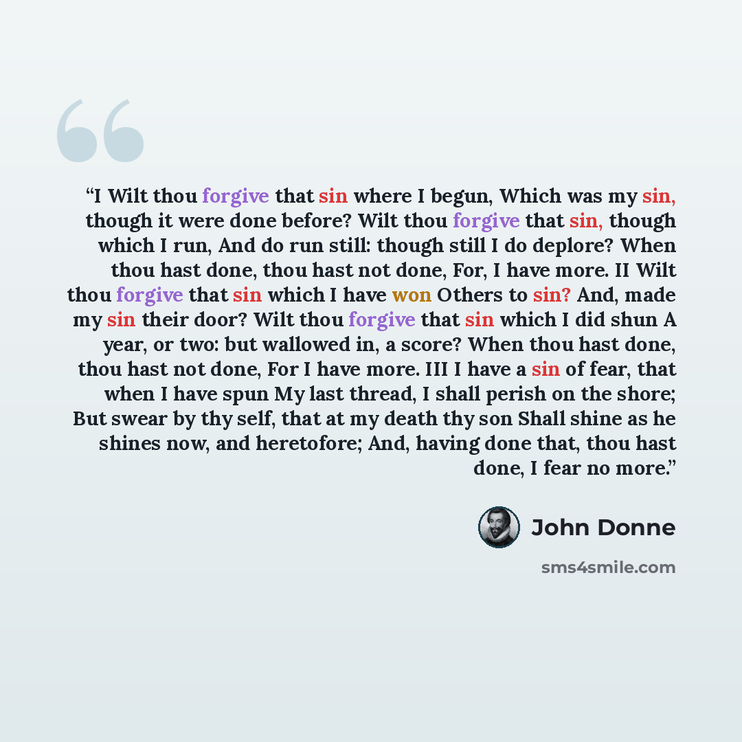 “I Wilt thou forgive that sin where I begun, Which was my sin, though it were done before? Wilt thou forgive that sin, though which I run, And do run still: though still I do deplore? When thou hast done, thou hast not done, For, I have more. II Wilt thou forgive that sin which I have won Others to…” quote by John Donne