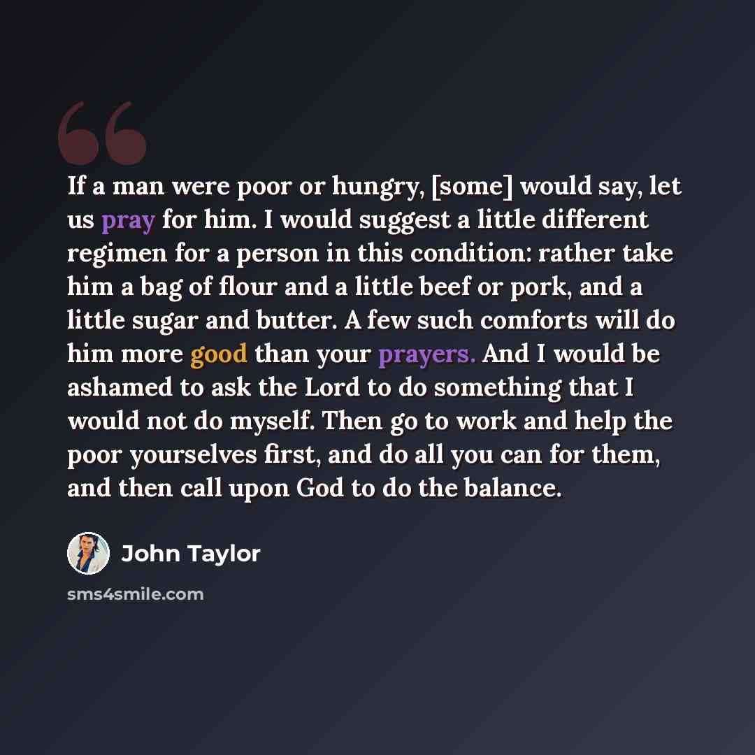 “If a man were poor or hungry, [some] would say, let us pray for him. I would suggest a little different regimen for a person in this condition: rather take him a bag of flour and a little beef or pork, and a little sugar and butter. A few such comforts will do him more good than your prayers. And…” quote by John Taylor