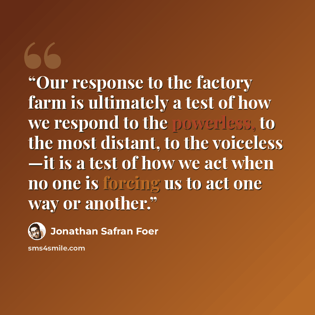 “Our response to the factory farm is ultimately a test of how we respond to the powerless, to the most distant, to the voiceless —it is a test of how we act when no one is forcing us to act one way or another.” quote by Jonathan Safran Foer