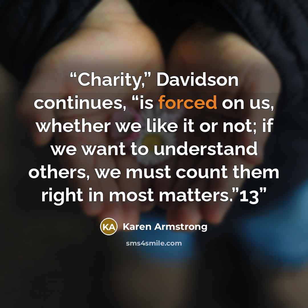 “Charity,” Davidson continues, “is forced on us, whether we like it or not; if we want to understand others, we must count them right in most matters.”13” quote by Karen Armstrong