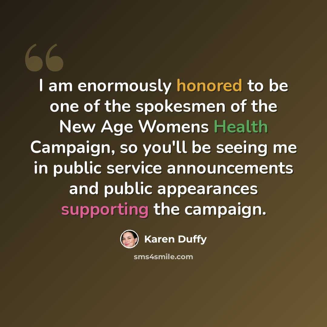 “I am enormously honored to be one of the spokesmen of the New Age Womens Health Campaign, so you'll be seeing me in public service announcements and public appearances supporting the campaign.” quote by Karen Duffy
