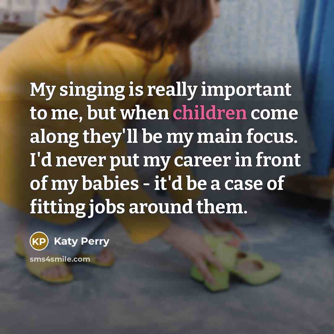 “My singing is really important to me, but when children come along they'll be my main focus. I'd never put my career in front of my babies - it'd be a case of fitting jobs around them.” quote by Katy Perry